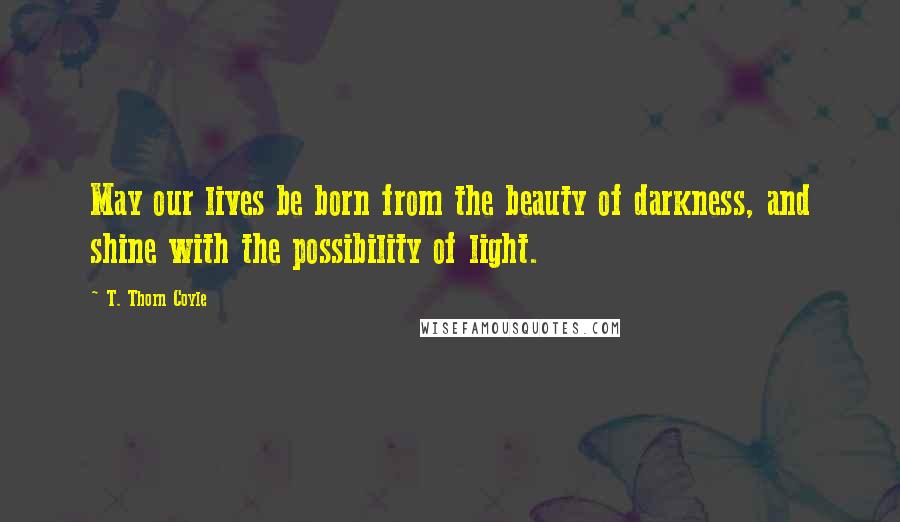 T. Thorn Coyle Quotes: May our lives be born from the beauty of darkness, and shine with the possibility of light.