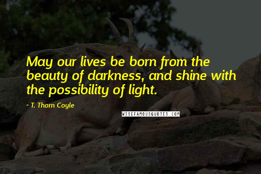 T. Thorn Coyle Quotes: May our lives be born from the beauty of darkness, and shine with the possibility of light.