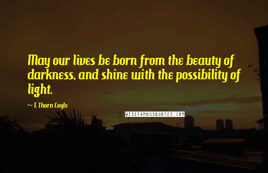 T. Thorn Coyle Quotes: May our lives be born from the beauty of darkness, and shine with the possibility of light.