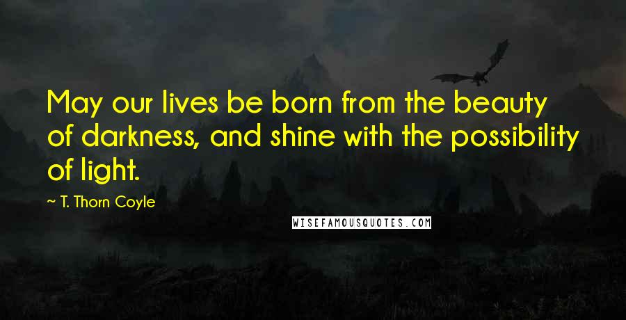 T. Thorn Coyle Quotes: May our lives be born from the beauty of darkness, and shine with the possibility of light.