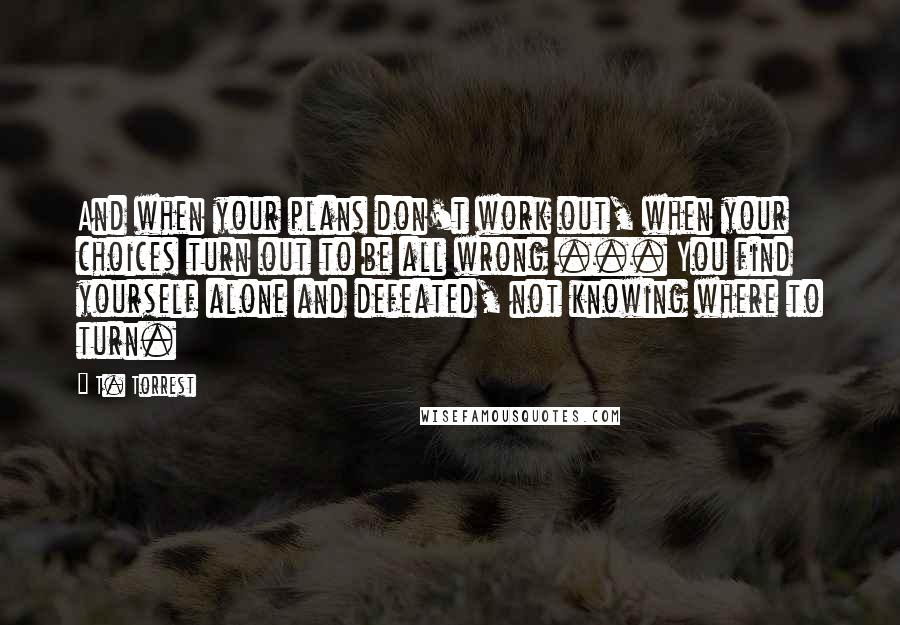 T. Torrest Quotes: And when your plans don't work out, when your choices turn out to be all wrong ... You find yourself alone and defeated, not knowing where to turn.