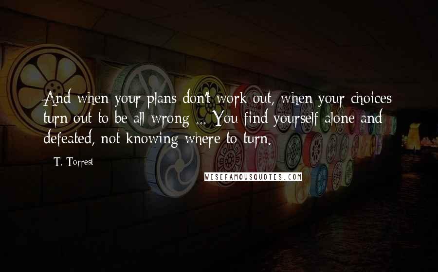 T. Torrest Quotes: And when your plans don't work out, when your choices turn out to be all wrong ... You find yourself alone and defeated, not knowing where to turn.