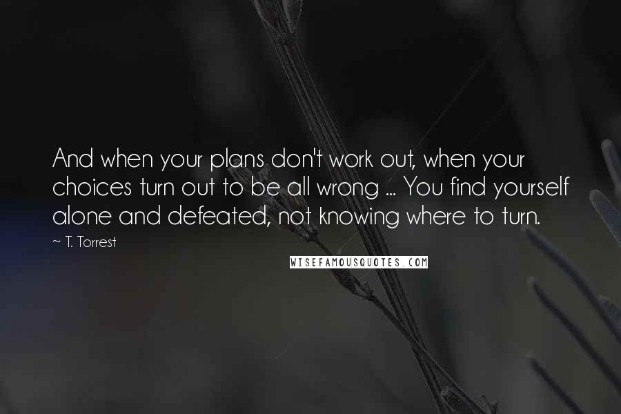 T. Torrest Quotes: And when your plans don't work out, when your choices turn out to be all wrong ... You find yourself alone and defeated, not knowing where to turn.
