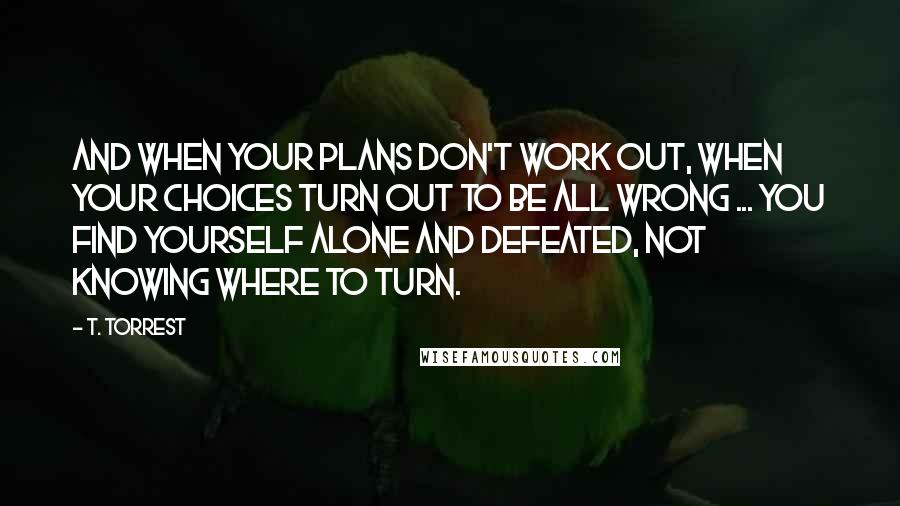 T. Torrest Quotes: And when your plans don't work out, when your choices turn out to be all wrong ... You find yourself alone and defeated, not knowing where to turn.