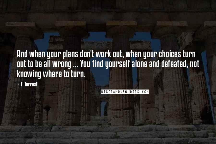 T. Torrest Quotes: And when your plans don't work out, when your choices turn out to be all wrong ... You find yourself alone and defeated, not knowing where to turn.