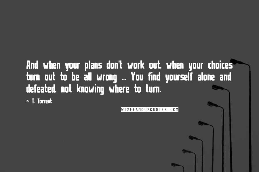 T. Torrest Quotes: And when your plans don't work out, when your choices turn out to be all wrong ... You find yourself alone and defeated, not knowing where to turn.