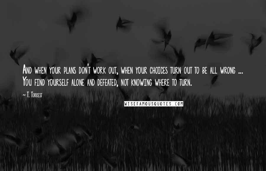 T. Torrest Quotes: And when your plans don't work out, when your choices turn out to be all wrong ... You find yourself alone and defeated, not knowing where to turn.