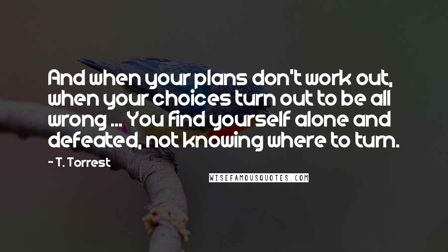 T. Torrest Quotes: And when your plans don't work out, when your choices turn out to be all wrong ... You find yourself alone and defeated, not knowing where to turn.