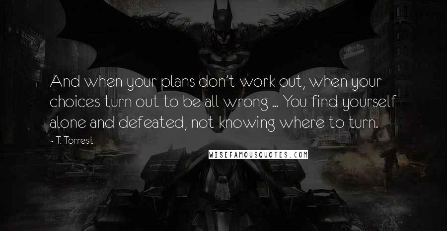 T. Torrest Quotes: And when your plans don't work out, when your choices turn out to be all wrong ... You find yourself alone and defeated, not knowing where to turn.