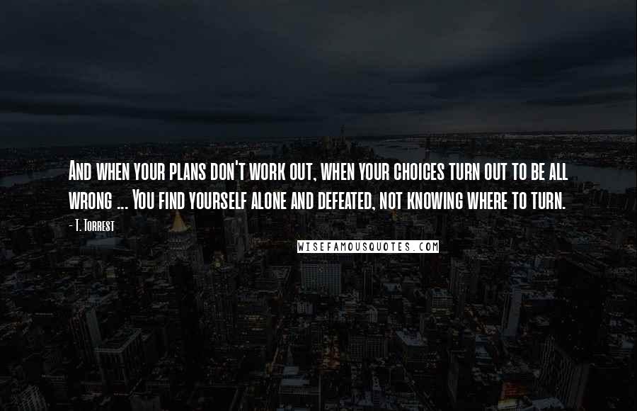 T. Torrest Quotes: And when your plans don't work out, when your choices turn out to be all wrong ... You find yourself alone and defeated, not knowing where to turn.