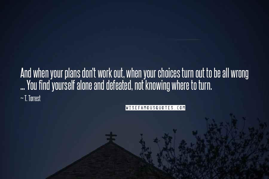 T. Torrest Quotes: And when your plans don't work out, when your choices turn out to be all wrong ... You find yourself alone and defeated, not knowing where to turn.