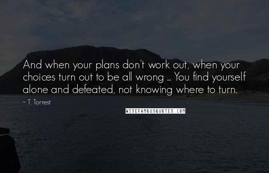 T. Torrest Quotes: And when your plans don't work out, when your choices turn out to be all wrong ... You find yourself alone and defeated, not knowing where to turn.