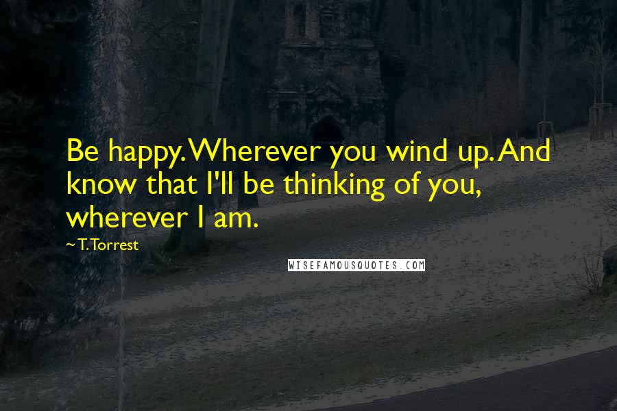 T. Torrest Quotes: Be happy. Wherever you wind up. And know that I'll be thinking of you, wherever I am.