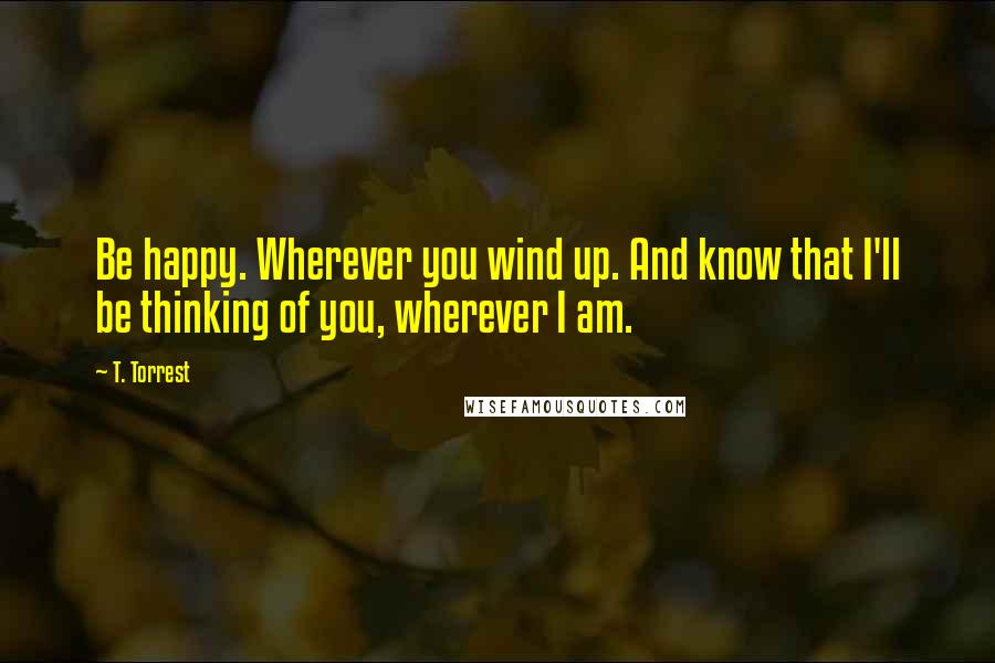 T. Torrest Quotes: Be happy. Wherever you wind up. And know that I'll be thinking of you, wherever I am.