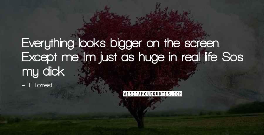 T. Torrest Quotes: Everything looks bigger on the screen. Except me. I'm just as huge in real life. So's my dick.