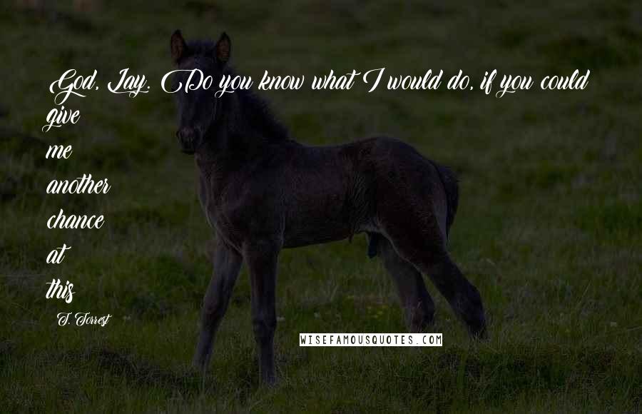 T. Torrest Quotes: God, Lay. Do you know what I would do, if you could give me another chance at this?