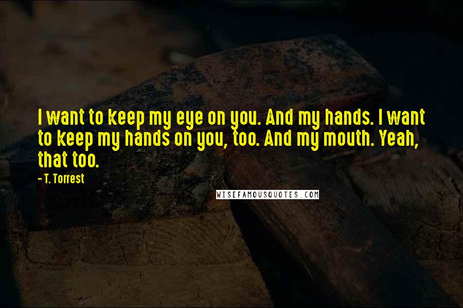 T. Torrest Quotes: I want to keep my eye on you. And my hands. I want to keep my hands on you, too. And my mouth. Yeah, that too.