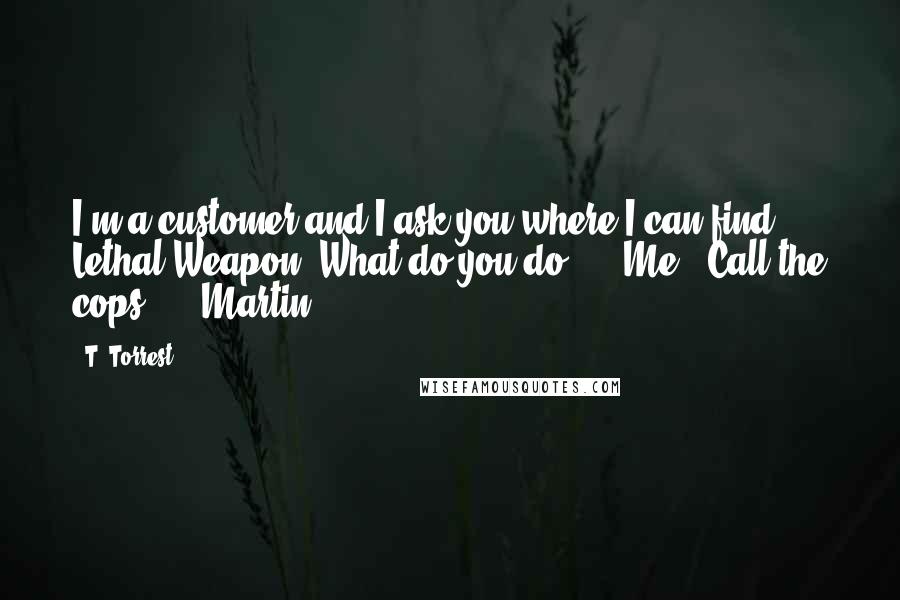 T. Torrest Quotes: I'm a customer and I ask you where I can find Lethal Weapon. What do you do?" Me: "Call the cops?" Martin