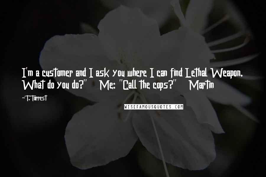 T. Torrest Quotes: I'm a customer and I ask you where I can find Lethal Weapon. What do you do?" Me: "Call the cops?" Martin