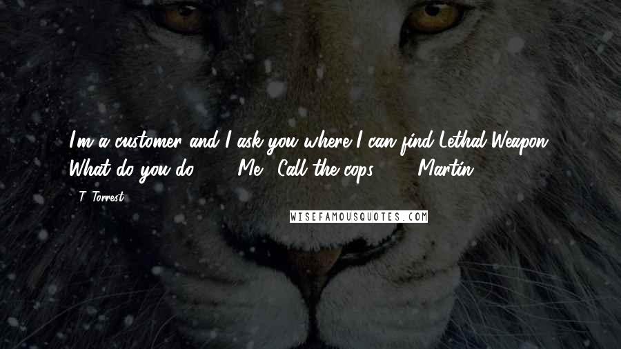 T. Torrest Quotes: I'm a customer and I ask you where I can find Lethal Weapon. What do you do?" Me: "Call the cops?" Martin