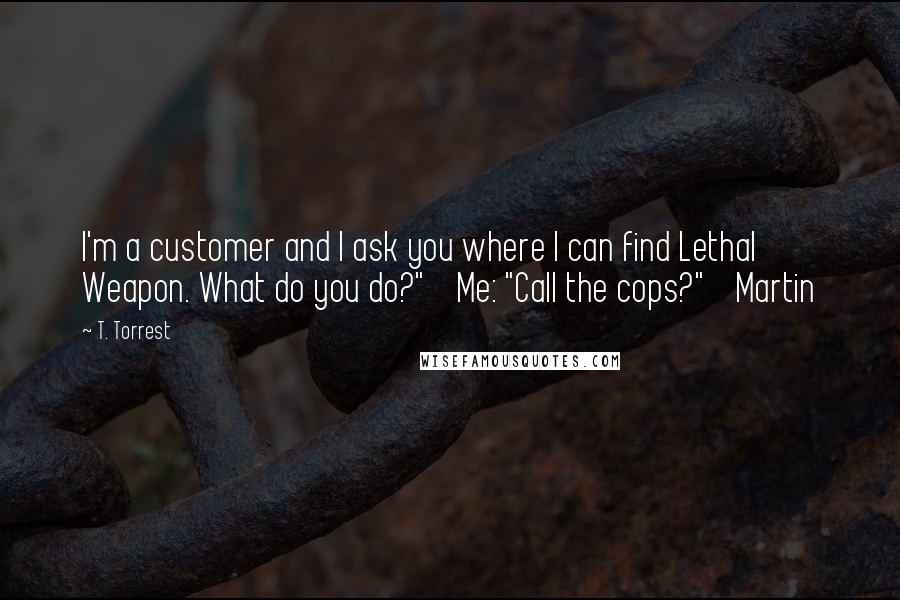 T. Torrest Quotes: I'm a customer and I ask you where I can find Lethal Weapon. What do you do?" Me: "Call the cops?" Martin