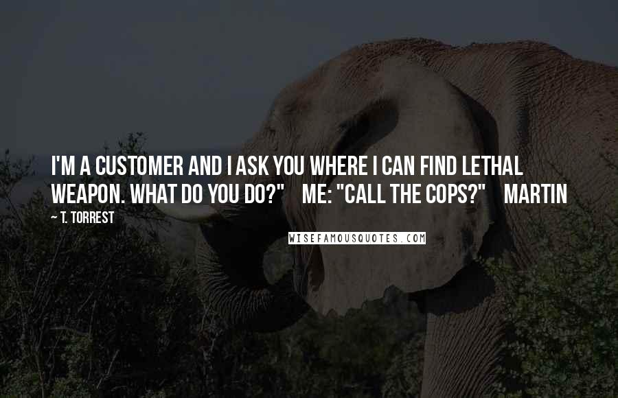 T. Torrest Quotes: I'm a customer and I ask you where I can find Lethal Weapon. What do you do?" Me: "Call the cops?" Martin