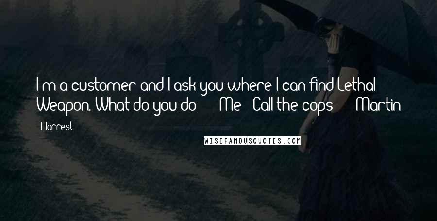 T. Torrest Quotes: I'm a customer and I ask you where I can find Lethal Weapon. What do you do?" Me: "Call the cops?" Martin