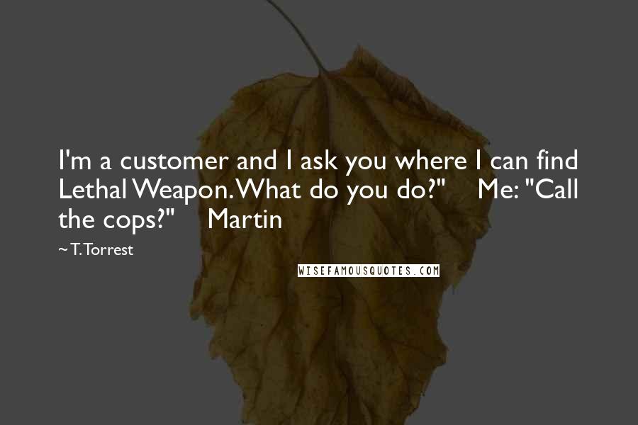 T. Torrest Quotes: I'm a customer and I ask you where I can find Lethal Weapon. What do you do?" Me: "Call the cops?" Martin