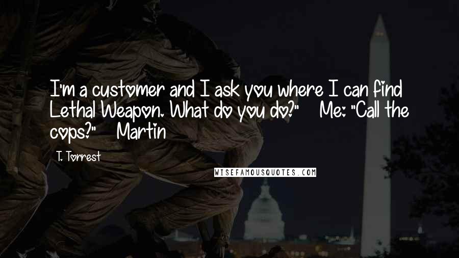 T. Torrest Quotes: I'm a customer and I ask you where I can find Lethal Weapon. What do you do?" Me: "Call the cops?" Martin