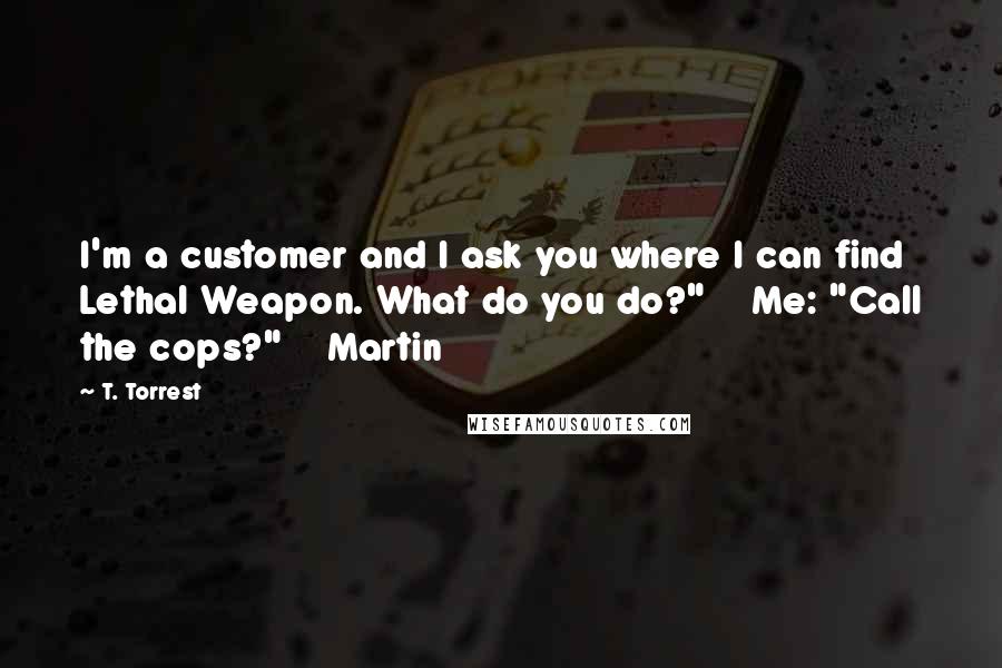 T. Torrest Quotes: I'm a customer and I ask you where I can find Lethal Weapon. What do you do?" Me: "Call the cops?" Martin