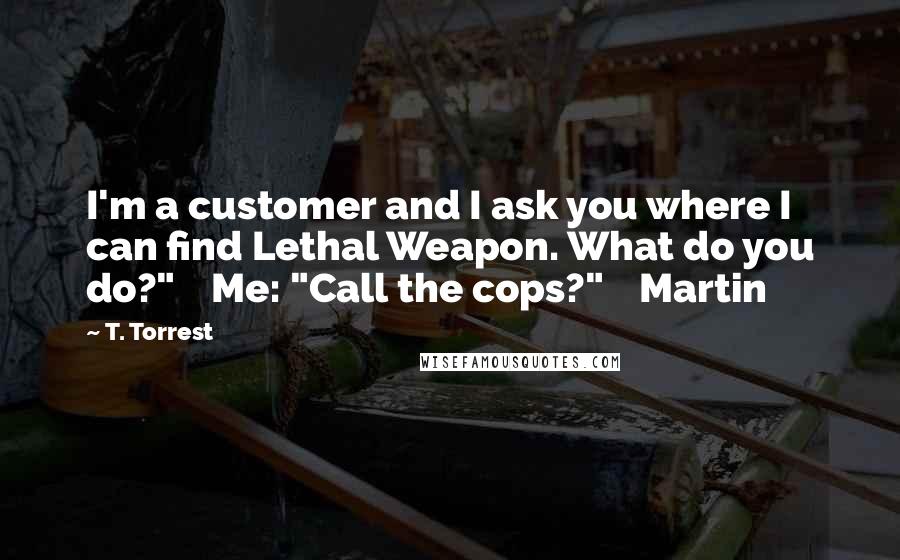 T. Torrest Quotes: I'm a customer and I ask you where I can find Lethal Weapon. What do you do?" Me: "Call the cops?" Martin