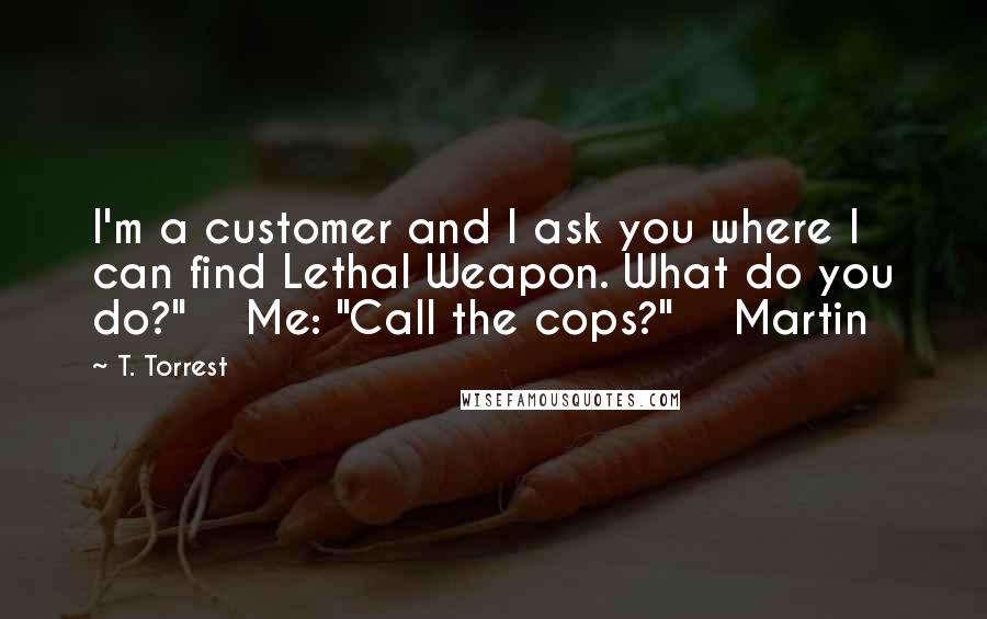 T. Torrest Quotes: I'm a customer and I ask you where I can find Lethal Weapon. What do you do?" Me: "Call the cops?" Martin