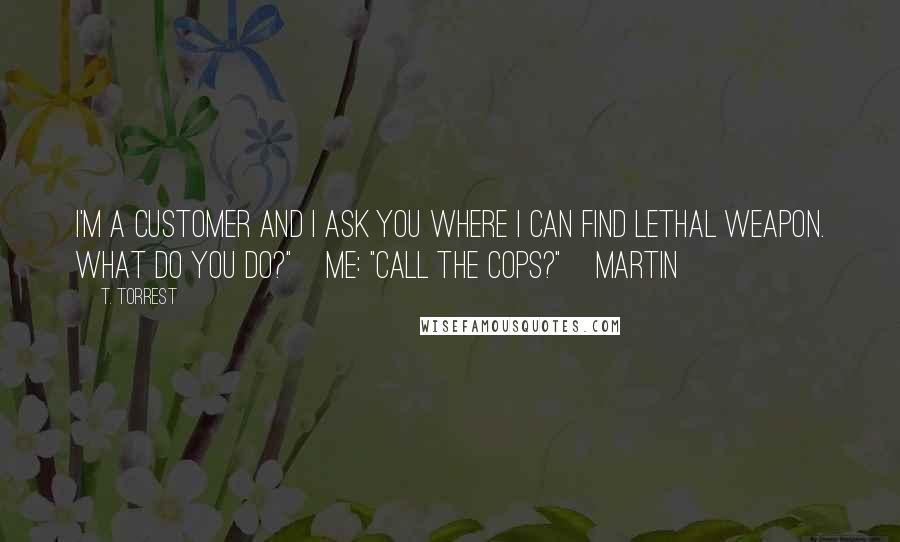 T. Torrest Quotes: I'm a customer and I ask you where I can find Lethal Weapon. What do you do?" Me: "Call the cops?" Martin