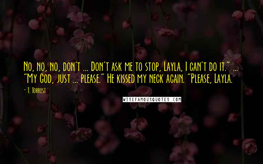T. Torrest Quotes: No, no, no, don't ... Don't ask me to stop, Layla, I can't do it." ... "My God, just ... please." He kissed my neck again. "Please, Layla.