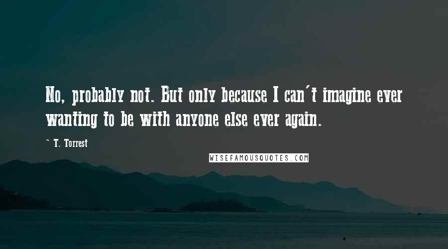 T. Torrest Quotes: No, probably not. But only because I can't imagine ever wanting to be with anyone else ever again.