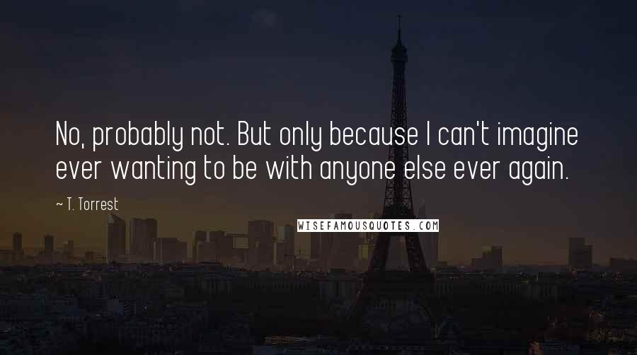 T. Torrest Quotes: No, probably not. But only because I can't imagine ever wanting to be with anyone else ever again.