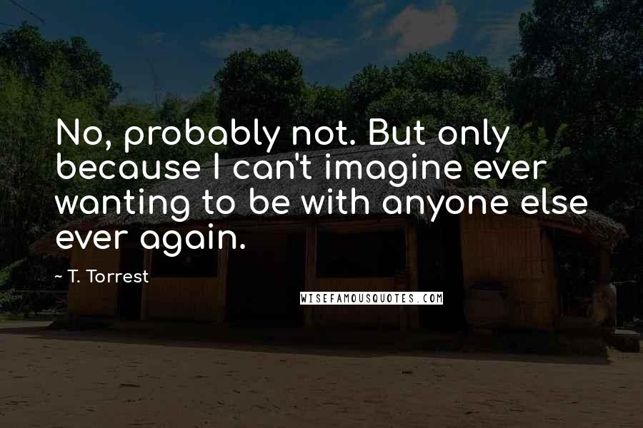 T. Torrest Quotes: No, probably not. But only because I can't imagine ever wanting to be with anyone else ever again.