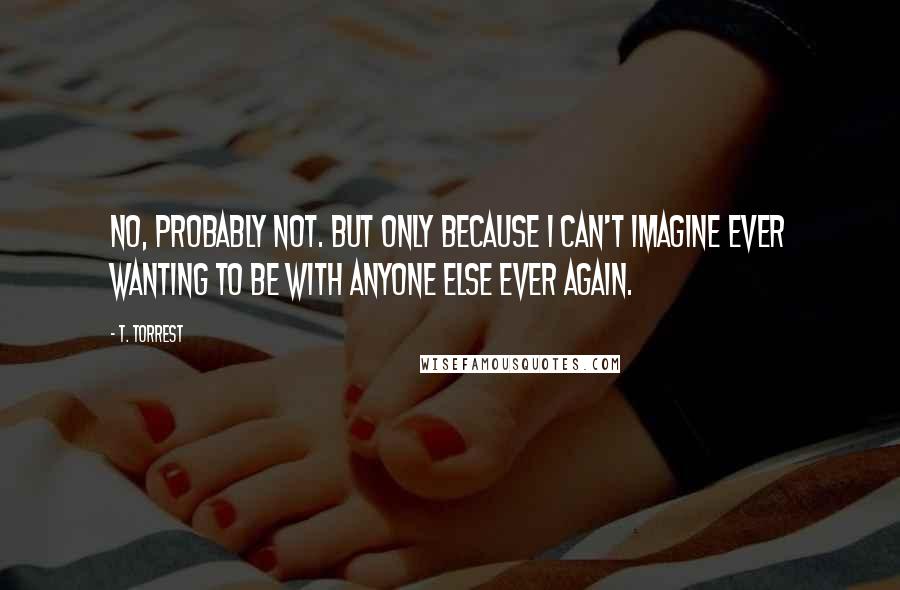 T. Torrest Quotes: No, probably not. But only because I can't imagine ever wanting to be with anyone else ever again.