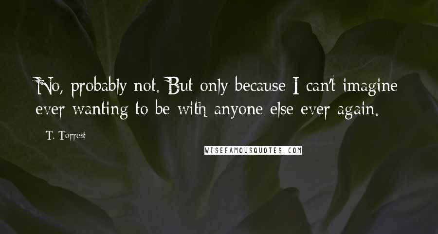 T. Torrest Quotes: No, probably not. But only because I can't imagine ever wanting to be with anyone else ever again.