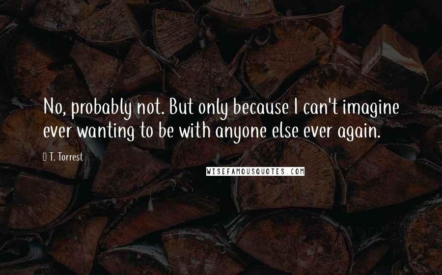 T. Torrest Quotes: No, probably not. But only because I can't imagine ever wanting to be with anyone else ever again.