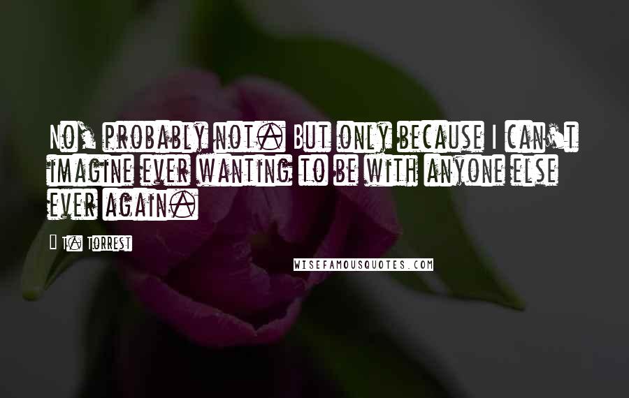 T. Torrest Quotes: No, probably not. But only because I can't imagine ever wanting to be with anyone else ever again.