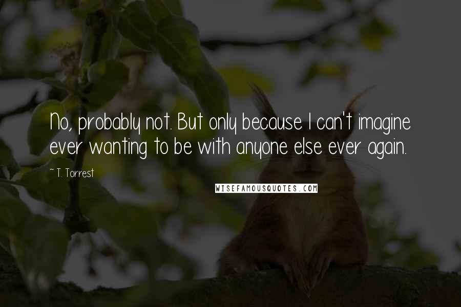 T. Torrest Quotes: No, probably not. But only because I can't imagine ever wanting to be with anyone else ever again.