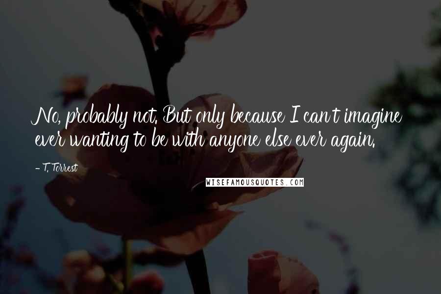 T. Torrest Quotes: No, probably not. But only because I can't imagine ever wanting to be with anyone else ever again.