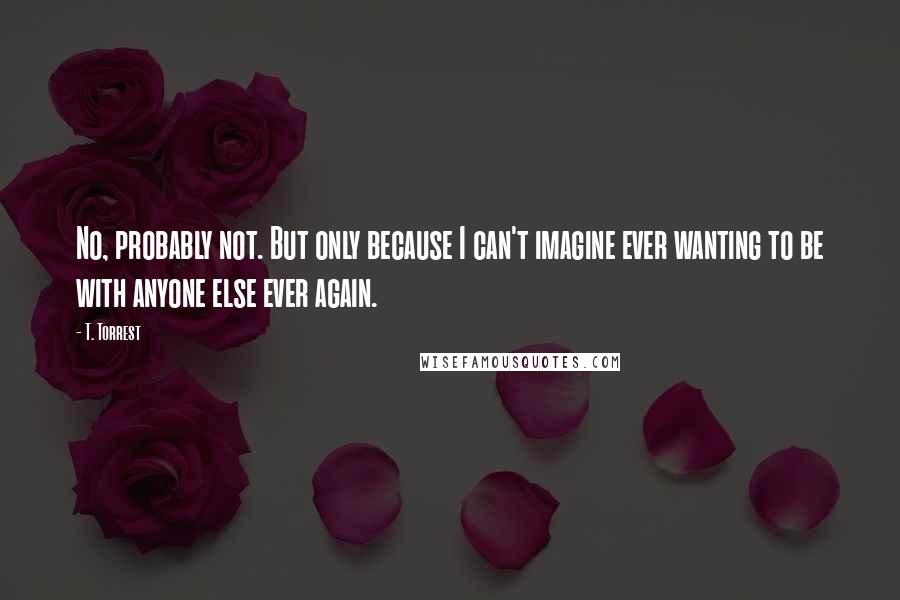 T. Torrest Quotes: No, probably not. But only because I can't imagine ever wanting to be with anyone else ever again.