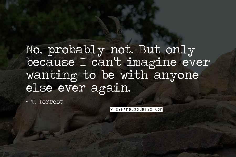 T. Torrest Quotes: No, probably not. But only because I can't imagine ever wanting to be with anyone else ever again.