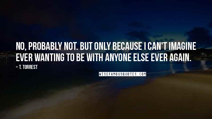 T. Torrest Quotes: No, probably not. But only because I can't imagine ever wanting to be with anyone else ever again.