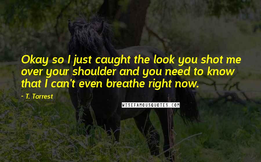 T. Torrest Quotes: Okay so I just caught the look you shot me over your shoulder and you need to know that I can't even breathe right now.