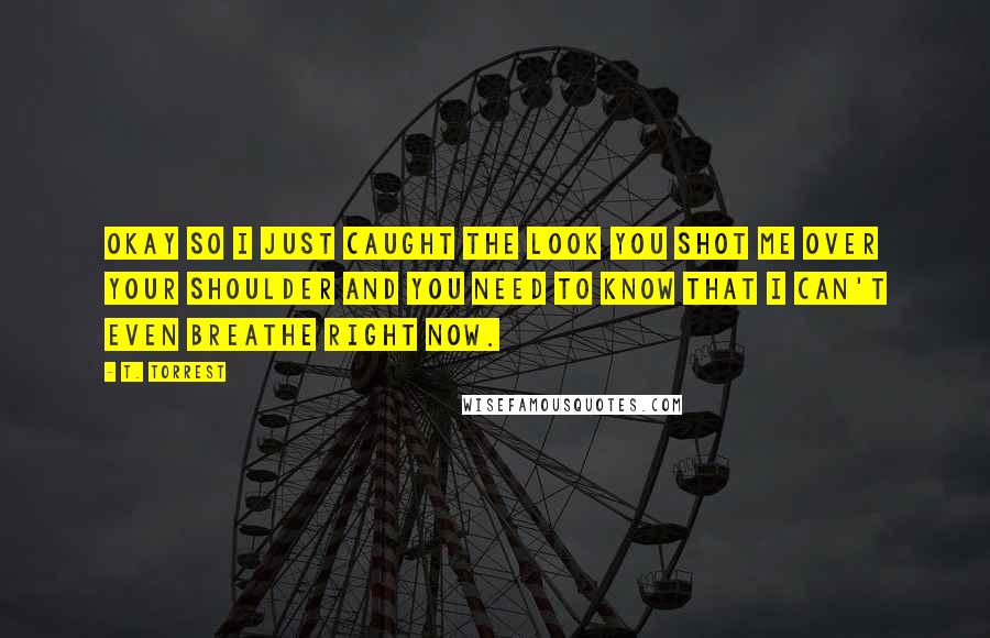 T. Torrest Quotes: Okay so I just caught the look you shot me over your shoulder and you need to know that I can't even breathe right now.