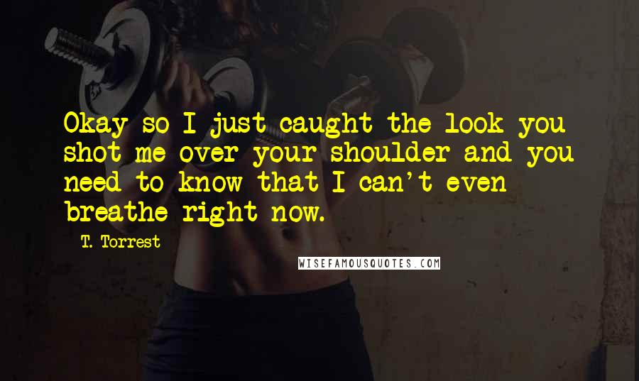 T. Torrest Quotes: Okay so I just caught the look you shot me over your shoulder and you need to know that I can't even breathe right now.