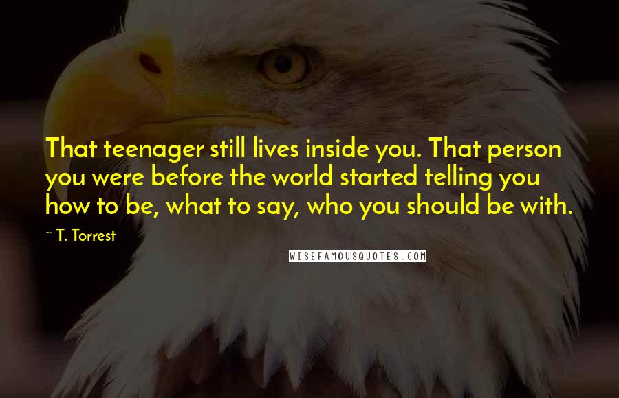 T. Torrest Quotes: That teenager still lives inside you. That person you were before the world started telling you how to be, what to say, who you should be with.